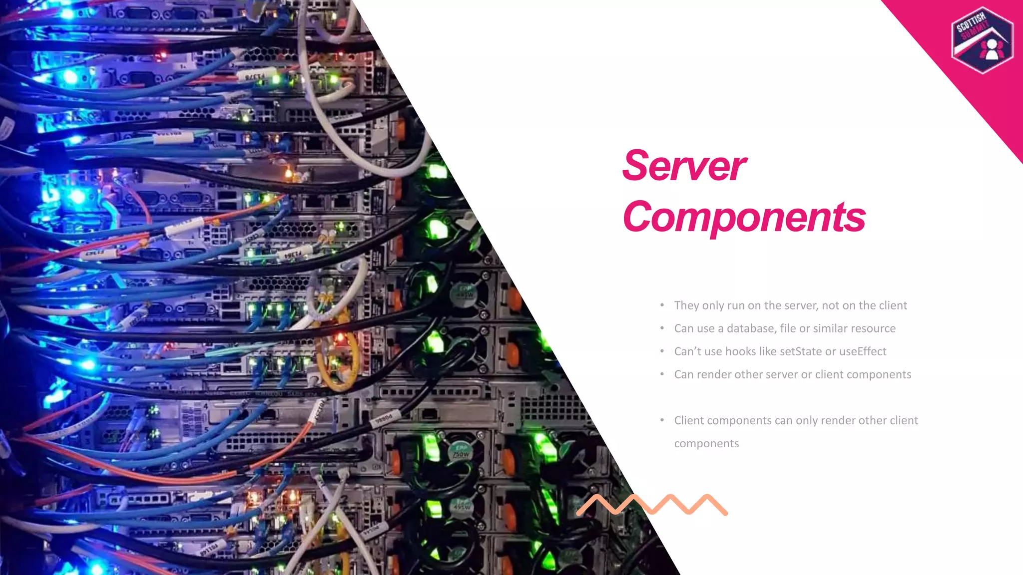 • They only run on the server, not on the client
• Can use a database, file or similar resource
• Can’t use hooks like setState or useEffect
• Can render other server or client components
• Client components can only render other client
components
Server
Components
Scottish
Summit
Template
 