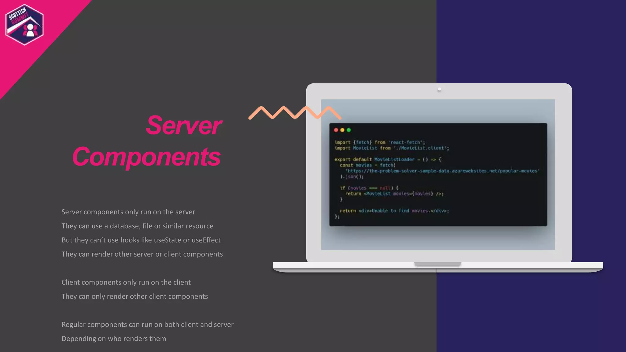Server components only run on the server
They can use a database, file or similar resource
But they can’t use hooks like useState or useEffect
They can render other server or client components
Client components only run on the client
They can only render other client components
Regular components can run on both client and server
Depending on who renders them
Server
Components
 