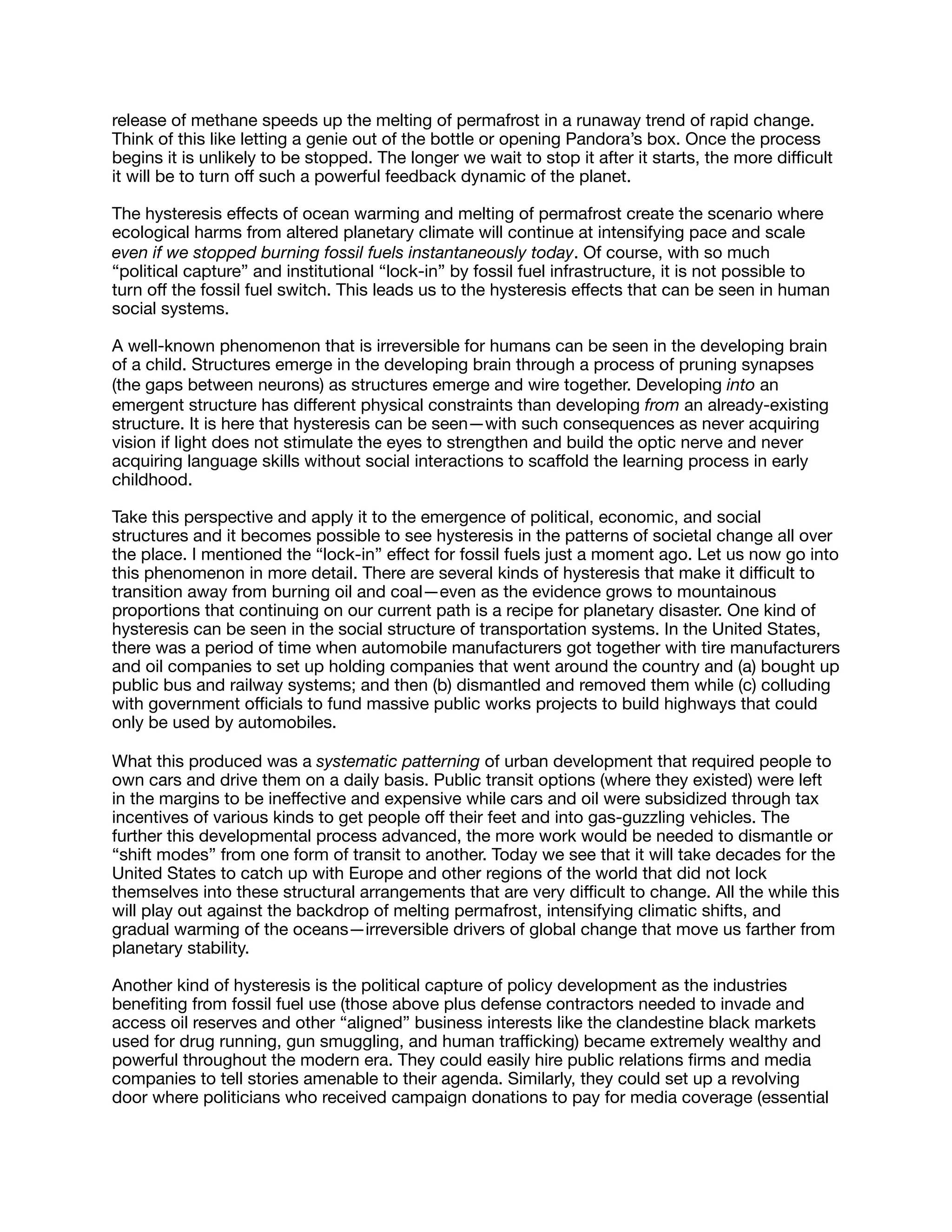 release of methane speeds up the melting of permafrost in a runaway trend of rapid change.
Think of this like letting a genie out of the bottle or opening Pandora’s box. Once the process
begins it is unlikely to be stopped. The longer we wait to stop it after it starts, the more diﬃcult
it will be to turn oﬀ such a powerful feedback dynamic of the planet.

The hysteresis eﬀects of ocean warming and melting of permafrost create the scenario where
ecological harms from altered planetary climate will continue at intensifying pace and scale
even if we stopped burning fossil fuels instantaneously today. Of course, with so much
“political capture” and institutional “lock-in” by fossil fuel infrastructure, it is not possible to
turn oﬀ the fossil fuel switch. This leads us to the hysteresis eﬀects that can be seen in human
social systems.

A well-known phenomenon that is irreversible for humans can be seen in the developing brain
of a child. Structures emerge in the developing brain through a process of pruning synapses
(the gaps between neurons) as structures emerge and wire together. Developing into an
emergent structure has diﬀerent physical constraints than developing from an already-existing
structure. It is here that hysteresis can be seen—with such consequences as never acquiring
vision if light does not stimulate the eyes to strengthen and build the optic nerve and never
acquiring language skills without social interactions to scaﬀold the learning process in early
childhood.

Take this perspective and apply it to the emergence of political, economic, and social
structures and it becomes possible to see hysteresis in the patterns of societal change all over
the place. I mentioned the “lock-in” eﬀect for fossil fuels just a moment ago. Let us now go into
this phenomenon in more detail. There are several kinds of hysteresis that make it diﬃcult to
transition away from burning oil and coal—even as the evidence grows to mountainous
proportions that continuing on our current path is a recipe for planetary disaster. One kind of
hysteresis can be seen in the social structure of transportation systems. In the United States,
there was a period of time when automobile manufacturers got together with tire manufacturers
and oil companies to set up holding companies that went around the country and (a) bought up
public bus and railway systems; and then (b) dismantled and removed them while (c) colluding
with government oﬃcials to fund massive public works projects to build highways that could
only be used by automobiles.

What this produced was a systematic patterning of urban development that required people to
own cars and drive them on a daily basis. Public transit options (where they existed) were left
in the margins to be ineﬀective and expensive while cars and oil were subsidized through tax
incentives of various kinds to get people oﬀ their feet and into gas-guzzling vehicles. The
further this developmental process advanced, the more work would be needed to dismantle or
“shift modes” from one form of transit to another. Today we see that it will take decades for the
United States to catch up with Europe and other regions of the world that did not lock
themselves into these structural arrangements that are very diﬃcult to change. All the while this
will play out against the backdrop of melting permafrost, intensifying climatic shifts, and
gradual warming of the oceans—irreversible drivers of global change that move us farther from
planetary stability.

Another kind of hysteresis is the political capture of policy development as the industries
beneﬁting from fossil fuel use (those above plus defense contractors needed to invade and
access oil reserves and other “aligned” business interests like the clandestine black markets
used for drug running, gun smuggling, and human traﬃcking) became extremely wealthy and
powerful throughout the modern era. They could easily hire public relations ﬁrms and media
companies to tell stories amenable to their agenda. Similarly, they could set up a revolving
door where politicians who received campaign donations to pay for media coverage (essential
 