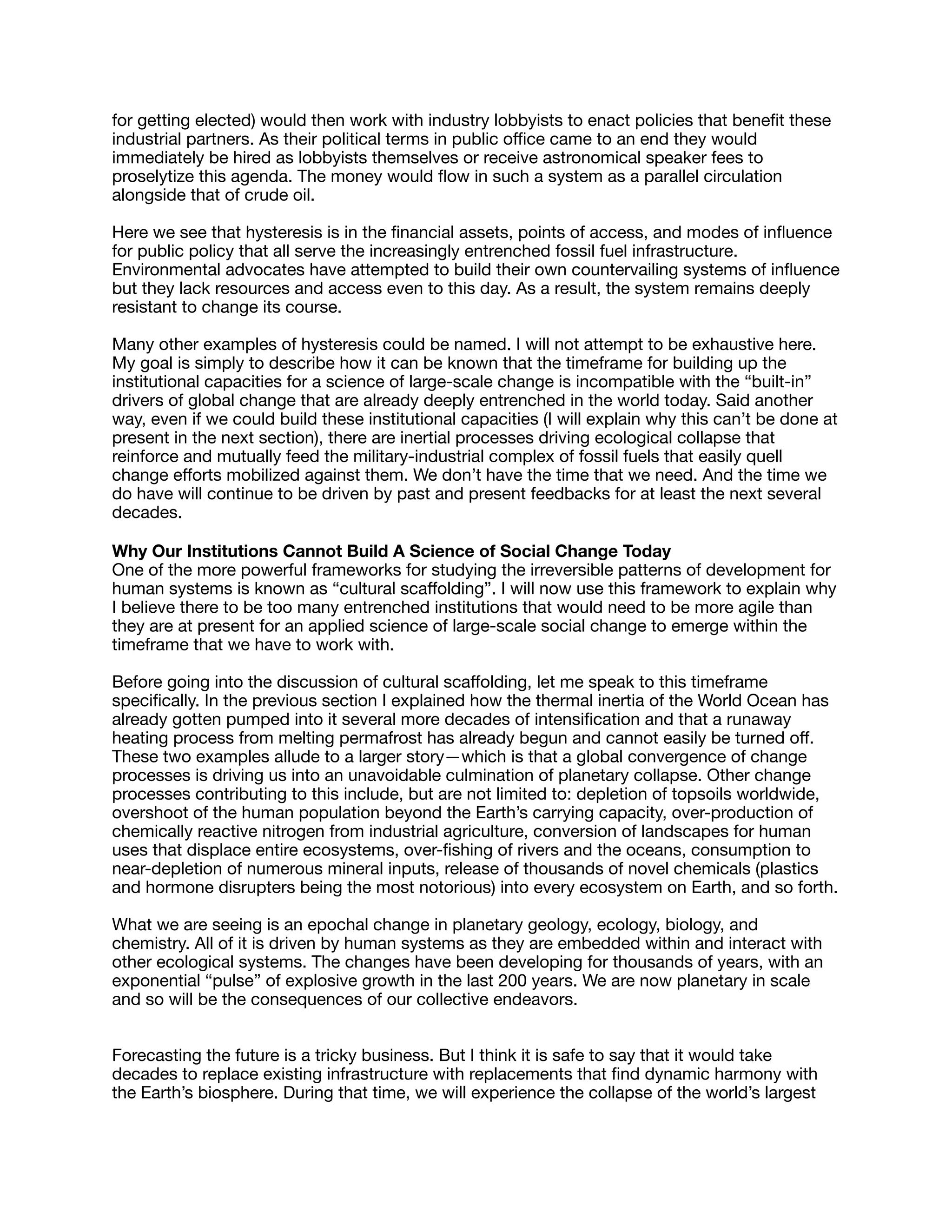 for getting elected) would then work with industry lobbyists to enact policies that beneﬁt these
industrial partners. As their political terms in public oﬃce came to an end they would
immediately be hired as lobbyists themselves or receive astronomical speaker fees to
proselytize this agenda. The money would ﬂow in such a system as a parallel circulation
alongside that of crude oil.

Here we see that hysteresis is in the ﬁnancial assets, points of access, and modes of inﬂuence
for public policy that all serve the increasingly entrenched fossil fuel infrastructure.
Environmental advocates have attempted to build their own countervailing systems of inﬂuence
but they lack resources and access even to this day. As a result, the system remains deeply
resistant to change its course.

Many other examples of hysteresis could be named. I will not attempt to be exhaustive here.
My goal is simply to describe how it can be known that the timeframe for building up the
institutional capacities for a science of large-scale change is incompatible with the “built-in”
drivers of global change that are already deeply entrenched in the world today. Said another
way, even if we could build these institutional capacities (I will explain why this can’t be done at
present in the next section), there are inertial processes driving ecological collapse that
reinforce and mutually feed the military-industrial complex of fossil fuels that easily quell
change eﬀorts mobilized against them. We don’t have the time that we need. And the time we
do have will continue to be driven by past and present feedbacks for at least the next several
decades.

Why Our Institutions Cannot Build A Science of Social Change Today

One of the more powerful frameworks for studying the irreversible patterns of development for
human systems is known as “cultural scaﬀolding”. I will now use this framework to explain why
I believe there to be too many entrenched institutions that would need to be more agile than
they are at present for an applied science of large-scale social change to emerge within the
timeframe that we have to work with.

Before going into the discussion of cultural scaﬀolding, let me speak to this timeframe
speciﬁcally. In the previous section I explained how the thermal inertia of the World Ocean has
already gotten pumped into it several more decades of intensiﬁcation and that a runaway
heating process from melting permafrost has already begun and cannot easily be turned oﬀ.
These two examples allude to a larger story—which is that a global convergence of change
processes is driving us into an unavoidable culmination of planetary collapse. Other change
processes contributing to this include, but are not limited to: depletion of topsoils worldwide,
overshoot of the human population beyond the Earth’s carrying capacity, over-production of
chemically reactive nitrogen from industrial agriculture, conversion of landscapes for human
uses that displace entire ecosystems, over-ﬁshing of rivers and the oceans, consumption to
near-depletion of numerous mineral inputs, release of thousands of novel chemicals (plastics
and hormone disrupters being the most notorious) into every ecosystem on Earth, and so forth.

What we are seeing is an epochal change in planetary geology, ecology, biology, and
chemistry. All of it is driven by human systems as they are embedded within and interact with
other ecological systems. The changes have been developing for thousands of years, with an
exponential “pulse” of explosive growth in the last 200 years. We are now planetary in scale
and so will be the consequences of our collective endeavors.

Forecasting the future is a tricky business. But I think it is safe to say that it would take
decades to replace existing infrastructure with replacements that ﬁnd dynamic harmony with
the Earth’s biosphere. During that time, we will experience the collapse of the world’s largest
 