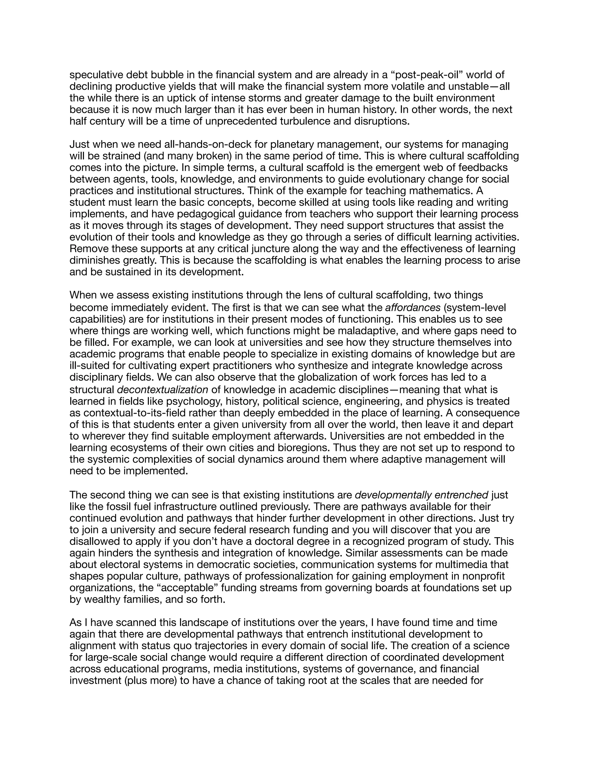 speculative debt bubble in the ﬁnancial system and are already in a “post-peak-oil” world of
declining productive yields that will make the ﬁnancial system more volatile and unstable—all
the while there is an uptick of intense storms and greater damage to the built environment
because it is now much larger than it has ever been in human history. In other words, the next
half century will be a time of unprecedented turbulence and disruptions.

Just when we need all-hands-on-deck for planetary management, our systems for managing
will be strained (and many broken) in the same period of time. This is where cultural scaﬀolding
comes into the picture. In simple terms, a cultural scaﬀold is the emergent web of feedbacks
between agents, tools, knowledge, and environments to guide evolutionary change for social
practices and institutional structures. Think of the example for teaching mathematics. A
student must learn the basic concepts, become skilled at using tools like reading and writing
implements, and have pedagogical guidance from teachers who support their learning process
as it moves through its stages of development. They need support structures that assist the
evolution of their tools and knowledge as they go through a series of diﬃcult learning activities.
Remove these supports at any critical juncture along the way and the eﬀectiveness of learning
diminishes greatly. This is because the scaﬀolding is what enables the learning process to arise
and be sustained in its development.

When we assess existing institutions through the lens of cultural scaﬀolding, two things
become immediately evident. The ﬁrst is that we can see what the aﬀordances (system-level
capabilities) are for institutions in their present modes of functioning. This enables us to see
where things are working well, which functions might be maladaptive, and where gaps need to
be ﬁlled. For example, we can look at universities and see how they structure themselves into
academic programs that enable people to specialize in existing domains of knowledge but are
ill-suited for cultivating expert practitioners who synthesize and integrate knowledge across
disciplinary ﬁelds. We can also observe that the globalization of work forces has led to a
structural decontextualization of knowledge in academic disciplines—meaning that what is
learned in ﬁelds like psychology, history, political science, engineering, and physics is treated
as contextual-to-its-ﬁeld rather than deeply embedded in the place of learning. A consequence
of this is that students enter a given university from all over the world, then leave it and depart
to wherever they ﬁnd suitable employment afterwards. Universities are not embedded in the
learning ecosystems of their own cities and bioregions. Thus they are not set up to respond to
the systemic complexities of social dynamics around them where adaptive management will
need to be implemented.

The second thing we can see is that existing institutions are developmentally entrenched just
like the fossil fuel infrastructure outlined previously. There are pathways available for their
continued evolution and pathways that hinder further development in other directions. Just try
to join a university and secure federal research funding and you will discover that you are
disallowed to apply if you don’t have a doctoral degree in a recognized program of study. This
again hinders the synthesis and integration of knowledge. Similar assessments can be made
about electoral systems in democratic societies, communication systems for multimedia that
shapes popular culture, pathways of professionalization for gaining employment in nonproﬁt
organizations, the “acceptable” funding streams from governing boards at foundations set up
by wealthy families, and so forth.

As I have scanned this landscape of institutions over the years, I have found time and time
again that there are developmental pathways that entrench institutional development to
alignment with status quo trajectories in every domain of social life. The creation of a science
for large-scale social change would require a diﬀerent direction of coordinated development
across educational programs, media institutions, systems of governance, and ﬁnancial
investment (plus more) to have a chance of taking root at the scales that are needed for
 