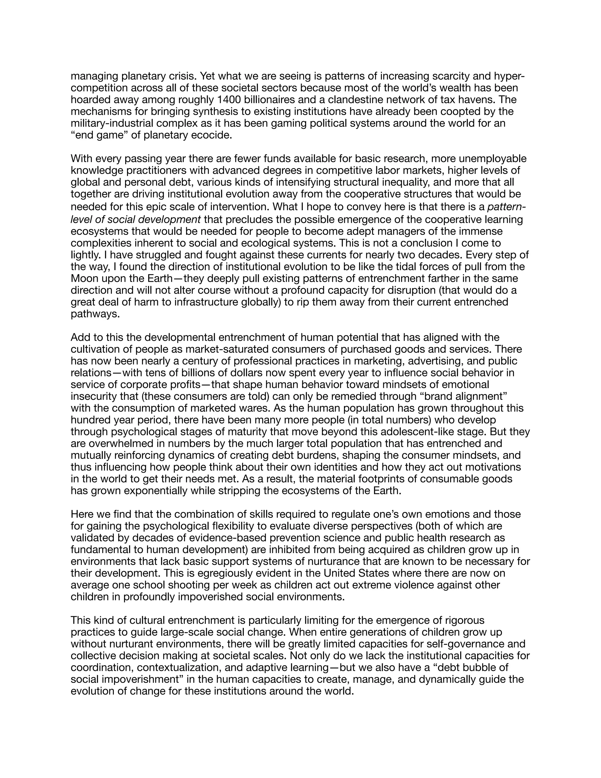 managing planetary crisis. Yet what we are seeing is patterns of increasing scarcity and hyper-
competition across all of these societal sectors because most of the world’s wealth has been
hoarded away among roughly 1400 billionaires and a clandestine network of tax havens. The
mechanisms for bringing synthesis to existing institutions have already been coopted by the
military-industrial complex as it has been gaming political systems around the world for an
“end game” of planetary ecocide.

With every passing year there are fewer funds available for basic research, more unemployable
knowledge practitioners with advanced degrees in competitive labor markets, higher levels of
global and personal debt, various kinds of intensifying structural inequality, and more that all
together are driving institutional evolution away from the cooperative structures that would be
needed for this epic scale of intervention. What I hope to convey here is that there is a pattern-
level of social development that precludes the possible emergence of the cooperative learning
ecosystems that would be needed for people to become adept managers of the immense
complexities inherent to social and ecological systems. This is not a conclusion I come to
lightly. I have struggled and fought against these currents for nearly two decades. Every step of
the way, I found the direction of institutional evolution to be like the tidal forces of pull from the
Moon upon the Earth—they deeply pull existing patterns of entrenchment farther in the same
direction and will not alter course without a profound capacity for disruption (that would do a
great deal of harm to infrastructure globally) to rip them away from their current entrenched
pathways.

Add to this the developmental entrenchment of human potential that has aligned with the
cultivation of people as market-saturated consumers of purchased goods and services. There
has now been nearly a century of professional practices in marketing, advertising, and public
relations—with tens of billions of dollars now spent every year to inﬂuence social behavior in
service of corporate proﬁts—that shape human behavior toward mindsets of emotional
insecurity that (these consumers are told) can only be remedied through “brand alignment”
with the consumption of marketed wares. As the human population has grown throughout this
hundred year period, there have been many more people (in total numbers) who develop
through psychological stages of maturity that move beyond this adolescent-like stage. But they
are overwhelmed in numbers by the much larger total population that has entrenched and
mutually reinforcing dynamics of creating debt burdens, shaping the consumer mindsets, and
thus inﬂuencing how people think about their own identities and how they act out motivations
in the world to get their needs met. As a result, the material footprints of consumable goods
has grown exponentially while stripping the ecosystems of the Earth.

Here we ﬁnd that the combination of skills required to regulate one’s own emotions and those
for gaining the psychological ﬂexibility to evaluate diverse perspectives (both of which are
validated by decades of evidence-based prevention science and public health research as
fundamental to human development) are inhibited from being acquired as children grow up in
environments that lack basic support systems of nurturance that are known to be necessary for
their development. This is egregiously evident in the United States where there are now on
average one school shooting per week as children act out extreme violence against other
children in profoundly impoverished social environments.

This kind of cultural entrenchment is particularly limiting for the emergence of rigorous
practices to guide large-scale social change. When entire generations of children grow up
without nurturant environments, there will be greatly limited capacities for self-governance and
collective decision making at societal scales. Not only do we lack the institutional capacities for
coordination, contextualization, and adaptive learning—but we also have a “debt bubble of
social impoverishment” in the human capacities to create, manage, and dynamically guide the
evolution of change for these institutions around the world.

 