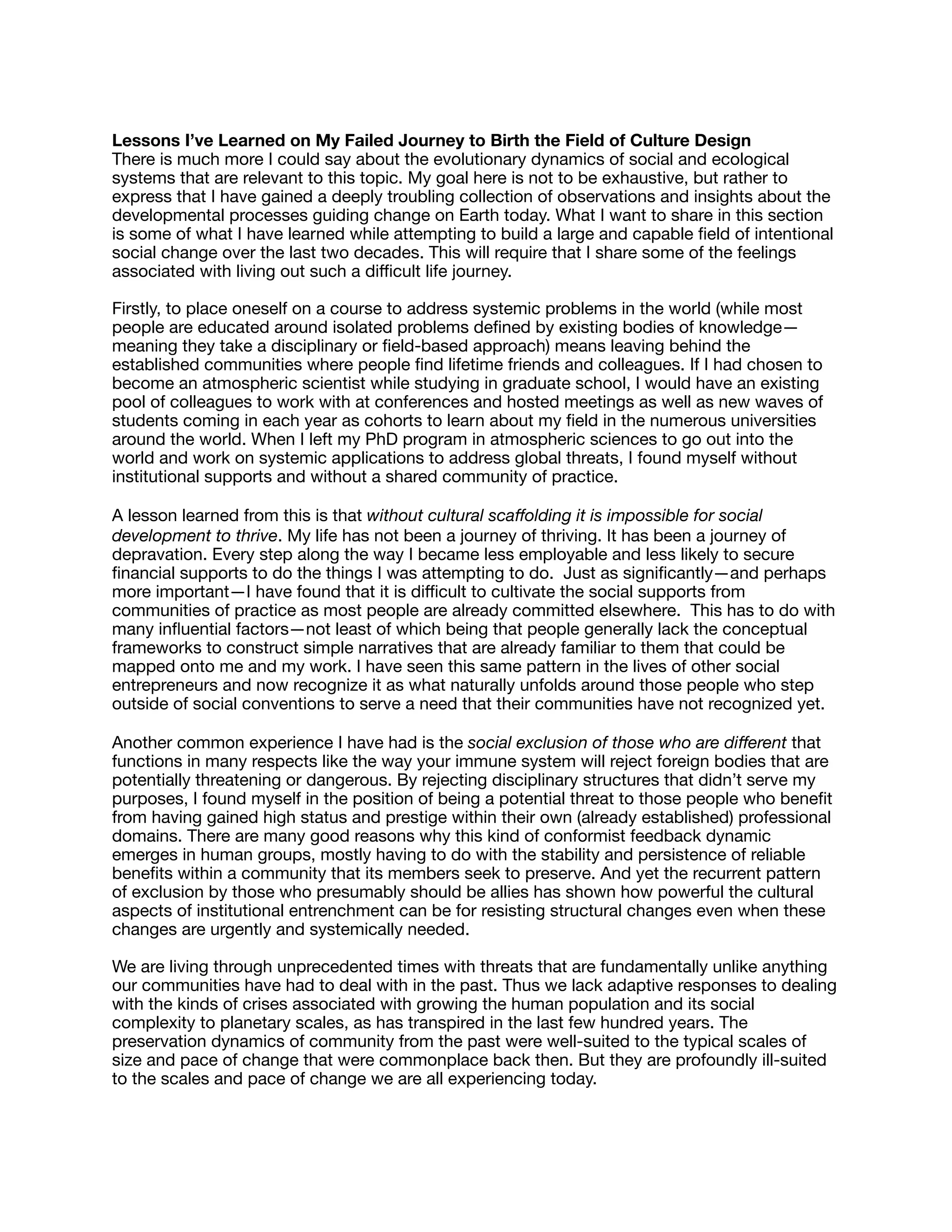 Lessons I’ve Learned on My Failed Journey to Birth the Field of Culture Design

There is much more I could say about the evolutionary dynamics of social and ecological
systems that are relevant to this topic. My goal here is not to be exhaustive, but rather to
express that I have gained a deeply troubling collection of observations and insights about the
developmental processes guiding change on Earth today. What I want to share in this section
is some of what I have learned while attempting to build a large and capable ﬁeld of intentional
social change over the last two decades. This will require that I share some of the feelings
associated with living out such a diﬃcult life journey.

Firstly, to place oneself on a course to address systemic problems in the world (while most
people are educated around isolated problems deﬁned by existing bodies of knowledge—
meaning they take a disciplinary or ﬁeld-based approach) means leaving behind the
established communities where people ﬁnd lifetime friends and colleagues. If I had chosen to
become an atmospheric scientist while studying in graduate school, I would have an existing
pool of colleagues to work with at conferences and hosted meetings as well as new waves of
students coming in each year as cohorts to learn about my ﬁeld in the numerous universities
around the world. When I left my PhD program in atmospheric sciences to go out into the
world and work on systemic applications to address global threats, I found myself without
institutional supports and without a shared community of practice.

A lesson learned from this is that without cultural scaﬀolding it is impossible for social
development to thrive. My life has not been a journey of thriving. It has been a journey of
depravation. Every step along the way I became less employable and less likely to secure
ﬁnancial supports to do the things I was attempting to do. Just as signiﬁcantly—and perhaps
more important—I have found that it is diﬃcult to cultivate the social supports from
communities of practice as most people are already committed elsewhere. This has to do with
many inﬂuential factors—not least of which being that people generally lack the conceptual
frameworks to construct simple narratives that are already familiar to them that could be
mapped onto me and my work. I have seen this same pattern in the lives of other social
entrepreneurs and now recognize it as what naturally unfolds around those people who step
outside of social conventions to serve a need that their communities have not recognized yet.

Another common experience I have had is the social exclusion of those who are diﬀerent that
functions in many respects like the way your immune system will reject foreign bodies that are
potentially threatening or dangerous. By rejecting disciplinary structures that didn’t serve my
purposes, I found myself in the position of being a potential threat to those people who beneﬁt
from having gained high status and prestige within their own (already established) professional
domains. There are many good reasons why this kind of conformist feedback dynamic
emerges in human groups, mostly having to do with the stability and persistence of reliable
beneﬁts within a community that its members seek to preserve. And yet the recurrent pattern
of exclusion by those who presumably should be allies has shown how powerful the cultural
aspects of institutional entrenchment can be for resisting structural changes even when these
changes are urgently and systemically needed.

We are living through unprecedented times with threats that are fundamentally unlike anything
our communities have had to deal with in the past. Thus we lack adaptive responses to dealing
with the kinds of crises associated with growing the human population and its social
complexity to planetary scales, as has transpired in the last few hundred years. The
preservation dynamics of community from the past were well-suited to the typical scales of
size and pace of change that were commonplace back then. But they are profoundly ill-suited
to the scales and pace of change we are all experiencing today.

 