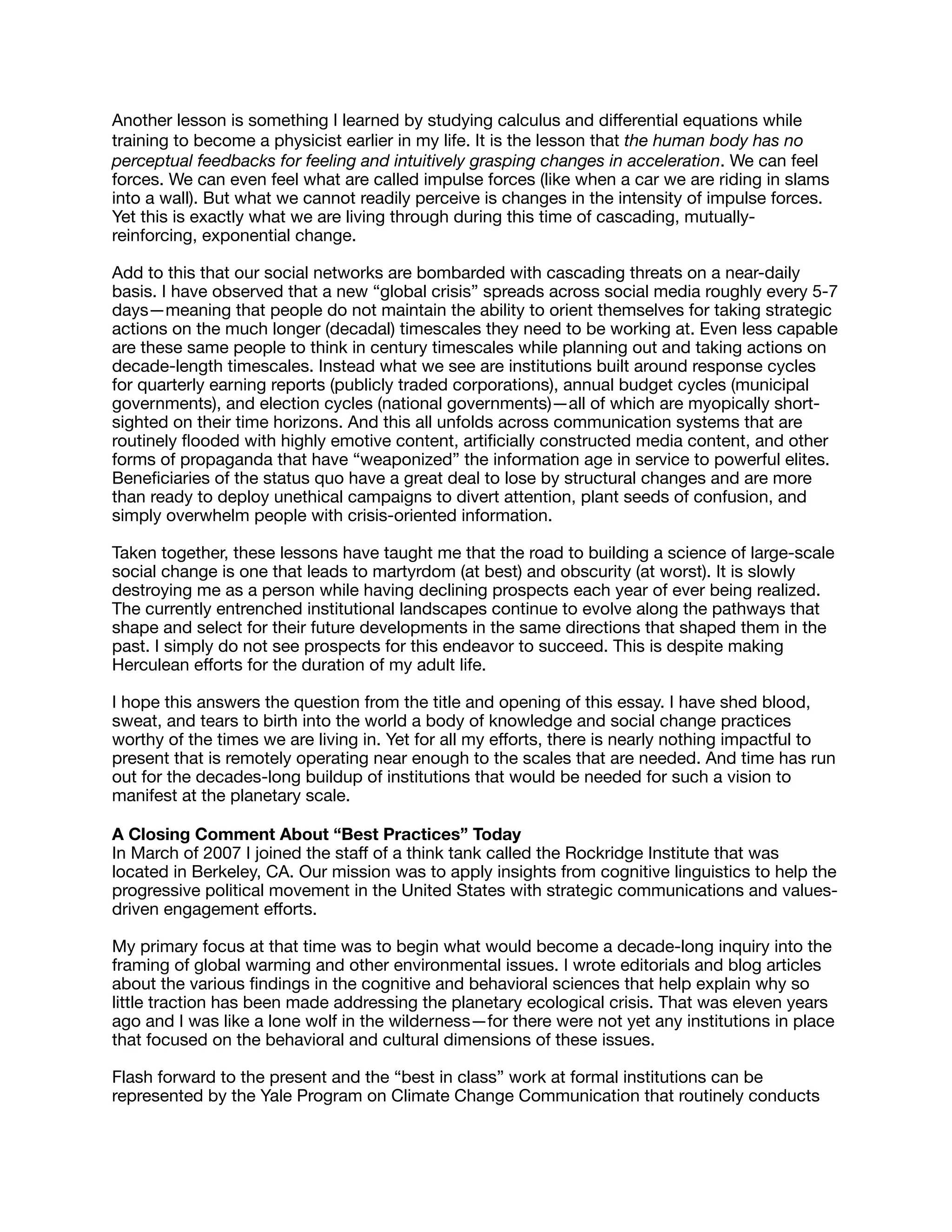 Another lesson is something I learned by studying calculus and diﬀerential equations while
training to become a physicist earlier in my life. It is the lesson that the human body has no
perceptual feedbacks for feeling and intuitively grasping changes in acceleration. We can feel
forces. We can even feel what are called impulse forces (like when a car we are riding in slams
into a wall). But what we cannot readily perceive is changes in the intensity of impulse forces.
Yet this is exactly what we are living through during this time of cascading, mutually-
reinforcing, exponential change.

Add to this that our social networks are bombarded with cascading threats on a near-daily
basis. I have observed that a new “global crisis” spreads across social media roughly every 5-7
days—meaning that people do not maintain the ability to orient themselves for taking strategic
actions on the much longer (decadal) timescales they need to be working at. Even less capable
are these same people to think in century timescales while planning out and taking actions on
decade-length timescales. Instead what we see are institutions built around response cycles
for quarterly earning reports (publicly traded corporations), annual budget cycles (municipal
governments), and election cycles (national governments)—all of which are myopically short-
sighted on their time horizons. And this all unfolds across communication systems that are
routinely ﬂooded with highly emotive content, artiﬁcially constructed media content, and other
forms of propaganda that have “weaponized” the information age in service to powerful elites.
Beneﬁciaries of the status quo have a great deal to lose by structural changes and are more
than ready to deploy unethical campaigns to divert attention, plant seeds of confusion, and
simply overwhelm people with crisis-oriented information.

Taken together, these lessons have taught me that the road to building a science of large-scale
social change is one that leads to martyrdom (at best) and obscurity (at worst). It is slowly
destroying me as a person while having declining prospects each year of ever being realized.
The currently entrenched institutional landscapes continue to evolve along the pathways that
shape and select for their future developments in the same directions that shaped them in the
past. I simply do not see prospects for this endeavor to succeed. This is despite making
Herculean eﬀorts for the duration of my adult life.

I hope this answers the question from the title and opening of this essay. I have shed blood,
sweat, and tears to birth into the world a body of knowledge and social change practices
worthy of the times we are living in. Yet for all my eﬀorts, there is nearly nothing impactful to
present that is remotely operating near enough to the scales that are needed. And time has run
out for the decades-long buildup of institutions that would be needed for such a vision to
manifest at the planetary scale.

A Closing Comment About “Best Practices” Today

In March of 2007 I joined the staﬀ of a think tank called the Rockridge Institute that was
located in Berkeley, CA. Our mission was to apply insights from cognitive linguistics to help the
progressive political movement in the United States with strategic communications and values-
driven engagement eﬀorts. 

My primary focus at that time was to begin what would become a decade-long inquiry into the
framing of global warming and other environmental issues. I wrote editorials and blog articles
about the various ﬁndings in the cognitive and behavioral sciences that help explain why so
little traction has been made addressing the planetary ecological crisis. That was eleven years
ago and I was like a lone wolf in the wilderness—for there were not yet any institutions in place
that focused on the behavioral and cultural dimensions of these issues. 

Flash forward to the present and the “best in class” work at formal institutions can be
represented by the Yale Program on Climate Change Communication that routinely conducts
 