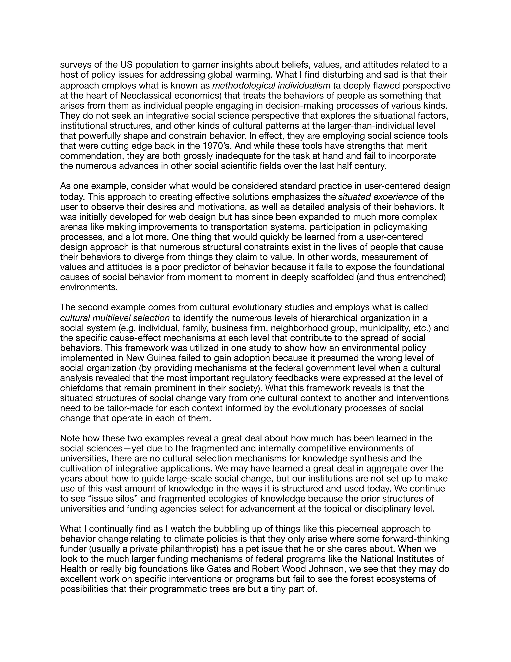 surveys of the US population to garner insights about beliefs, values, and attitudes related to a
host of policy issues for addressing global warming. What I ﬁnd disturbing and sad is that their
approach employs what is known as methodological individualism (a deeply ﬂawed perspective
at the heart of Neoclassical economics) that treats the behaviors of people as something that
arises from them as individual people engaging in decision-making processes of various kinds.
They do not seek an integrative social science perspective that explores the situational factors,
institutional structures, and other kinds of cultural patterns at the larger-than-individual level
that powerfully shape and constrain behavior. In eﬀect, they are employing social science tools
that were cutting edge back in the 1970’s. And while these tools have strengths that merit
commendation, they are both grossly inadequate for the task at hand and fail to incorporate
the numerous advances in other social scientiﬁc ﬁelds over the last half century.

As one example, consider what would be considered standard practice in user-centered design
today. This approach to creating eﬀective solutions emphasizes the situated experience of the
user to observe their desires and motivations, as well as detailed analysis of their behaviors. It
was initially developed for web design but has since been expanded to much more complex
arenas like making improvements to transportation systems, participation in policymaking
processes, and a lot more. One thing that would quickly be learned from a user-centered
design approach is that numerous structural constraints exist in the lives of people that cause
their behaviors to diverge from things they claim to value. In other words, measurement of
values and attitudes is a poor predictor of behavior because it fails to expose the foundational
causes of social behavior from moment to moment in deeply scaﬀolded (and thus entrenched)
environments.

The second example comes from cultural evolutionary studies and employs what is called
cultural multilevel selection to identify the numerous levels of hierarchical organization in a
social system (e.g. individual, family, business ﬁrm, neighborhood group, municipality, etc.) and
the speciﬁc cause-eﬀect mechanisms at each level that contribute to the spread of social
behaviors. This framework was utilized in one study to show how an environmental policy
implemented in New Guinea failed to gain adoption because it presumed the wrong level of
social organization (by providing mechanisms at the federal government level when a cultural
analysis revealed that the most important regulatory feedbacks were expressed at the level of
chiefdoms that remain prominent in their society). What this framework reveals is that the
situated structures of social change vary from one cultural context to another and interventions
need to be tailor-made for each context informed by the evolutionary processes of social
change that operate in each of them.

Note how these two examples reveal a great deal about how much has been learned in the
social sciences—yet due to the fragmented and internally competitive environments of
universities, there are no cultural selection mechanisms for knowledge synthesis and the
cultivation of integrative applications. We may have learned a great deal in aggregate over the
years about how to guide large-scale social change, but our institutions are not set up to make
use of this vast amount of knowledge in the ways it is structured and used today. We continue
to see “issue silos” and fragmented ecologies of knowledge because the prior structures of
universities and funding agencies select for advancement at the topical or disciplinary level.

What I continually ﬁnd as I watch the bubbling up of things like this piecemeal approach to
behavior change relating to climate policies is that they only arise where some forward-thinking
funder (usually a private philanthropist) has a pet issue that he or she cares about. When we
look to the much larger funding mechanisms of federal programs like the National Institutes of
Health or really big foundations like Gates and Robert Wood Johnson, we see that they may do
excellent work on speciﬁc interventions or programs but fail to see the forest ecosystems of
possibilities that their programmatic trees are but a tiny part of. 

 