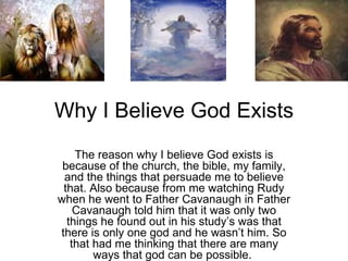 Why I Believe God Exists The reason why I believe God exists is because of the church, the bible, my family, and the things that persuade me to believe that. Also because from me watching Rudy when he went to Father Cavanaugh in Father Cavanaugh told him that it was only two things he found out in his study’s was that there is only one god and he wasn’t him. So that had me thinking that there are many ways that god can be possible.  