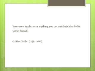 You cannot teach a man anything, you can only help him find it
within himself.
Galileo Galilei ( 1564-1642)
 