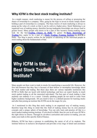Why ICFM is the best stock trading institute?
In a simple manner, stock marketing is meant for the process of selling or promoting the
shares of ownership in a company. Thus, going by the logic to invest in stocks simply means
holding a part of ownership in a company. The basic motive of stock marketing is always to
pump up the value of a stock so that it can be sold at a higher price. Stock Marketing is an
organized way of making money, therefore having inadequate knowledge can always lead to
greater losses. Many people who desire to be a part of this lucrative money-making venue
look for the best Trading Classes in Delhi. To garner the Basic Knowledge of
Trading they aspire to be a part of a Stock Trading Training Institute like ICFM in
Delhi. This blog is purely written for the purpose of educating all the interested people in
stock trading about the fundamentals of that.
Many people out there want to trade in stocks for manifesting a successful life. However, the
first and foremost fear they face is because of their hollow or incomplete knowledge about
the stock market and trading. But these days there are various reputable institutions like
ICFM in Delhi that are laced with hybrid technology and have an expert faculty to teach
stock market trading to all the interested individuals. The best part of stock trading is that
anybody can embrace it as a career. Literally speaking people do not need to come from
higher academic backgrounds. All you need to have is a diehard passion for learning stocks
and after that joining an institute like ICFM can do the magic for you.
As I mentioned in this blog that stock trading is an organized way of making money,
therefore keep this thing in mind that this field of making money has its own practical
concepts and a unique sphere of knowledge. You can only learn and practice all that in a
stock market trading training institute. If you dwell in Delhi, then for you in all ways ICFM is
the right choice to choose. Through its cut-above curriculum and courses in trading, you can
make your mark in this specific field of finance.
Hitherto, ICFM has been a pioneer in establishing the career of all of its students. The
institute believes in inclusive development and provides every tinge of detail and assistance
 
