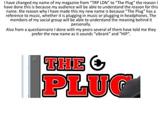I have changed my name of my magazine from “TRP LDN” to “The Plug” the reason I
have done this is because my audience will be able to understand the reason for this
name. the reason why I have made this my new name is because “The Plug” has a
reference to music, whether it is plugging in music or plugging in headphones. The
members of my social group will be able to understand the meaning behind it
personally.
Also from a questionnaire I done with my peers several of them have told me they
prefer the new name as it sounds “vibrant” and “HIP”.
 