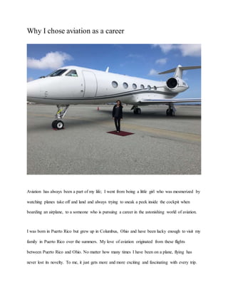 Why I chose aviation as a career
Aviation has always been a part of my life; I went from being a little girl who was mesmerized by
watching planes take off and land and always trying to sneak a peek inside the cockpit when
boarding an airplane, to a someone who is pursuing a career in the astonishing world of aviation.
I was born in Puerto Rico but grew up in Columbus, Ohio and have been lucky enough to visit my
family in Puerto Rico over the summers. My love of aviation originated from these flights
between Puerto Rico and Ohio. No matter how many times I have been on a plane, flying has
never lost its novelty. To me, it just gets more and more exciting and fascinating with every trip.
 