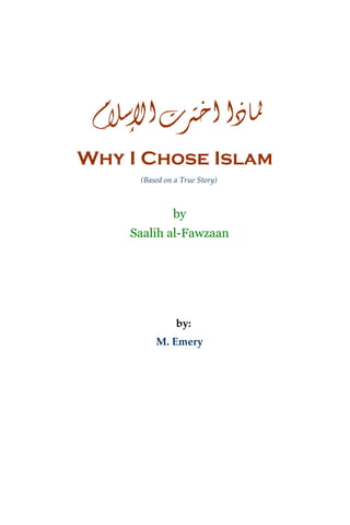 ‫ﳌﺎﺫﺍ ﺍﺧﱰﺕ ﺍﻹﺳﻼﻡ‬
Why I Chose Islam
     (Based on a True Story) 



              by
    Saalih al-Fawzaan




               by: 
         M. Emery
 
