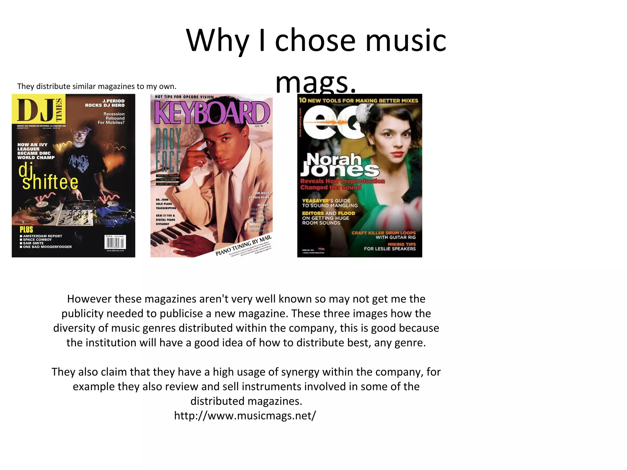 Why I chose music
mags.They distribute similar magazines to my own.
However these magazines aren't very well known so may not get me the
publicity needed to publicise a new magazine. These three images how the
diversity of music genres distributed within the company, this is good because
the institution will have a good idea of how to distribute best, any genre.
They also claim that they have a high usage of synergy within the company, for
example they also review and sell instruments involved in some of the
distributed magazines.
http://www.musicmags.net/
 