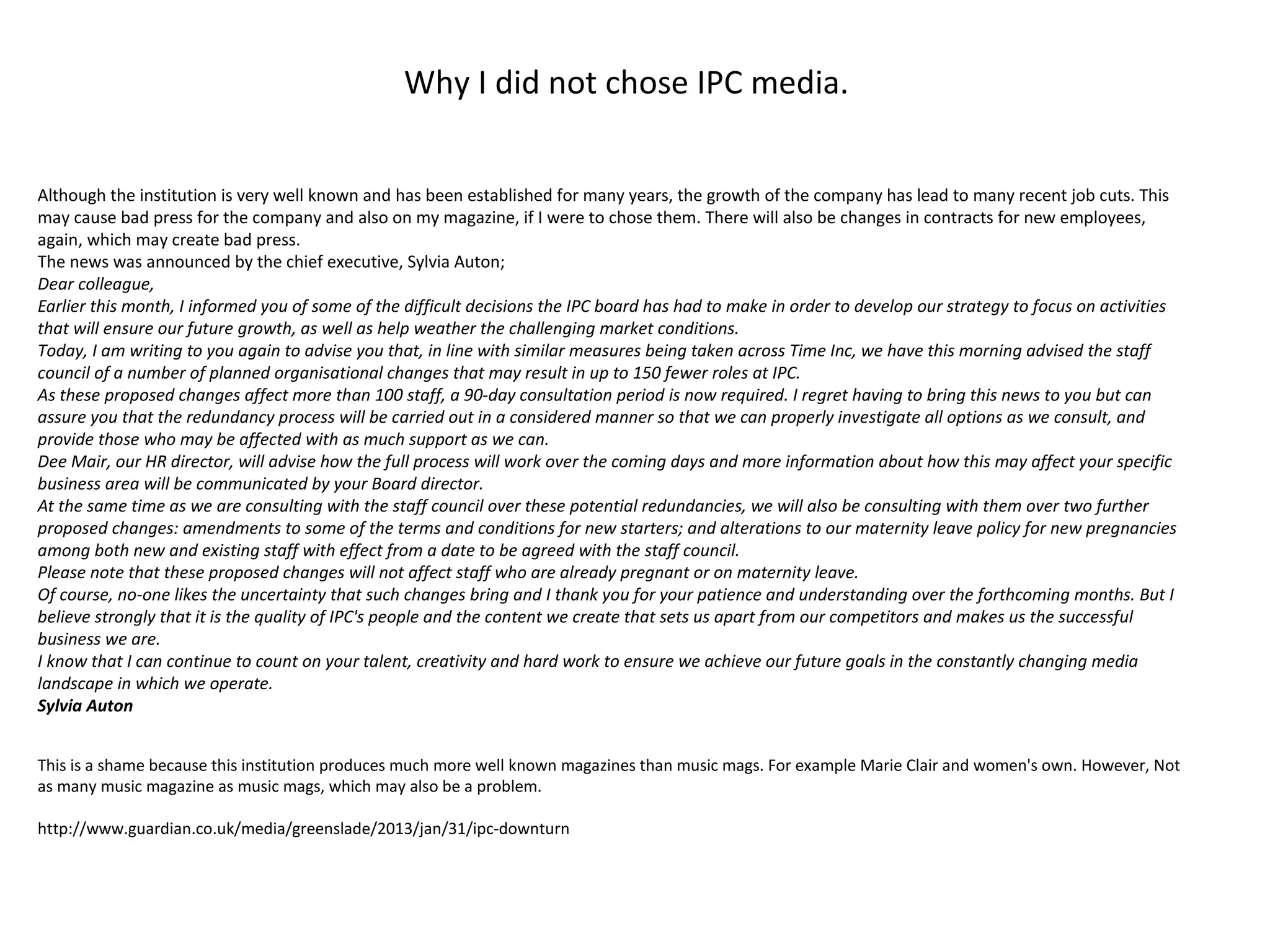 Why I did not chose IPC media.
Although the institution is very well known and has been established for many years, the growth of the company has lead to many recent job cuts. This
may cause bad press for the company and also on my magazine, if I were to chose them. There will also be changes in contracts for new employees,
again, which may create bad press.
The news was announced by the chief executive, Sylvia Auton;
Dear colleague,
Earlier this month, I informed you of some of the difficult decisions the IPC board has had to make in order to develop our strategy to focus on activities
that will ensure our future growth, as well as help weather the challenging market conditions.
Today, I am writing to you again to advise you that, in line with similar measures being taken across Time Inc, we have this morning advised the staff
council of a number of planned organisational changes that may result in up to 150 fewer roles at IPC.
As these proposed changes affect more than 100 staff, a 90-day consultation period is now required. I regret having to bring this news to you but can
assure you that the redundancy process will be carried out in a considered manner so that we can properly investigate all options as we consult, and
provide those who may be affected with as much support as we can.
Dee Mair, our HR director, will advise how the full process will work over the coming days and more information about how this may affect your specific
business area will be communicated by your Board director.
At the same time as we are consulting with the staff council over these potential redundancies, we will also be consulting with them over two further
proposed changes: amendments to some of the terms and conditions for new starters; and alterations to our maternity leave policy for new pregnancies
among both new and existing staff with effect from a date to be agreed with the staff council.
Please note that these proposed changes will not affect staff who are already pregnant or on maternity leave.
Of course, no-one likes the uncertainty that such changes bring and I thank you for your patience and understanding over the forthcoming months. But I
believe strongly that it is the quality of IPC's people and the content we create that sets us apart from our competitors and makes us the successful
business we are.
I know that I can continue to count on your talent, creativity and hard work to ensure we achieve our future goals in the constantly changing media
landscape in which we operate.
Sylvia Auton
This is a shame because this institution produces much more well known magazines than music mags. For example Marie Clair and women's own. However, Not
as many music magazine as music mags, which may also be a problem.
http://www.guardian.co.uk/media/greenslade/2013/jan/31/ipc-downturn
 