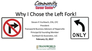 Why	I	Chose	the	Left	Fork!
Steven	P.	Eschbach,	CFA,	CFC
President
Transworld	Business	Advisors	of	Naperville	
Principal	&	Founding	Member
Eschbach	&	Associates,	LLC
February	15,	2017
 