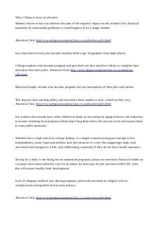 Why I Chose to have an abortion
Women choose to have an abortion because of the negative impact on the mother's life, financial
instability & relationship problems or unwillingness to be a single mother
Abortion Clinic http://www.drgracewomensclinic.co.za/abortion-pills.html
Less than half of teens who become mothers before age 18 graduate from high school.
College students who become pregnant and give birth are also much less likely to complete their
education than their peers. Abortion Clinic http://www.drgracewomensclinic.co.za/abortion-
pills.html
Employed single women who become pregnant face an interruption of their jobs and careers.
This impacts their earning ability and may make them unable to raise a child on their own.
Abortion Clinic http://www.drgracewomensclinic.co.za/abortion-pills.html
For women who already have other children at home or are caring for aging relatives, the reduction
in income resulting from pregnancy/birth may bring them below the poverty level and require them
to seek public assistance.
Whether she's a high school or college student, or a single woman earning just enough to live
independently, many expectant mothers lack the resources to cover the staggeringly high costs
associated with pregnancy, birth, and childrearing, especially if they do not have health insurance.
Saving for a baby is one thing, but an unplanned pregnancy places an enormous financial burden on
a woman who cannot afford to care for an infant, let alone pay for the necessary OB/GYN visits
that will ensure healthy fetal development.
Lack of adequate medical care during pregnancy places the newborn at a higher risk for
complications during birth and in early infancy.
Abortion Clinic http://www.drgracewomensclinic.co.za/abortion-pills.html
 