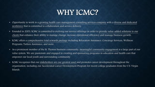 WHY ICMC? 
• Opportunity to work in a growing health care management consulting services company with a diverse and dedicated 
workforce that is committed to collaboration and service delivery. 
• Founded in 2003, ICMC is committed to evolving our service offerings in order to provide value-added solutions to our 
clients that enhance their ability to manage change, increase operational efficiency and manage business growth. 
• ICMC offers a comprehensive total rewards package including Relocation Assistance, Concierge Services, Wellness 
Programs, Tuition Assistance, and more. 
• As a prominent member of the St. Thomas business community, meaningful community engagement is a large part of our 
value system. We are passionate and engaged in creating and sponsoring programs in education and health care that 
empower our local youth and surrounding community. 
• ICMC recognizes that our stakeholders are our greatest asset and promotes career development throughout the 
organization, including our Accelerated Career Development Program for recent college graduates from the U.S. Virgin 
Islands. 
