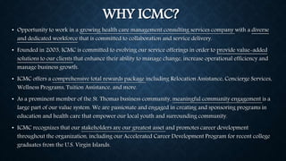 WHY ICMC? 
• Opportunity to work in a growing health care management consulting services company with a diverse 
and dedicated workforce that is committed to collaboration and service delivery. 
• Founded in 2003, ICMC is committed to evolving our service offerings in order to provide value-added 
solutions to our clients that enhance their ability to manage change, increase operational efficiency and 
manage business growth. 
• ICMC offers a comprehensive total rewards package including Relocation Assistance, Concierge Services, 
Wellness Programs, Tuition Assistance, and more. 
• As a prominent member of the St. Thomas business community, meaningful community engagement is a 
large part of our value system. We are passionate and engaged in creating and sponsoring programs in 
education and health care that empower our local youth and surrounding community. 
• ICMC recognizes that our stakeholders are our greatest asset and promotes career development 
throughout the organization, including our Accelerated Career Development Program for recent college 
graduates from the U.S. Virgin Islands. 
