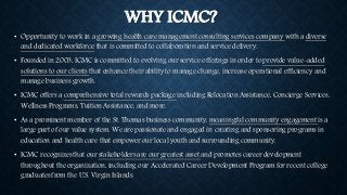 WHY ICMC? 
• Opportunity to work in a growing health care management consulting services company with a diverse 
and dedicated workforce that is committed to collaboration and service delivery. 
• Founded in 2003, ICMC is committed to evolving our service offerings in order to provide value-added 
solutions to our clients that enhance their ability to manage change, increase operational efficiency and 
manage business growth. 
• ICMC offers a comprehensive total rewards package including Relocation Assistance, Concierge Services, 
Wellness Programs, Tuition Assistance, and more. 
• As a prominent member of the St. Thomas business community, meaningful community engagement is a 
large part of our value system. We are passionate and engaged in creating and sponsoring programs in 
education and health care that empower our local youth and surrounding community. 
• ICMC recognizes that our stakeholders are our greatest asset and promotes career development 
throughout the organization, including our Accelerated Career Development Program for recent college 
graduates from the U.S. Virgin Islands. 
 