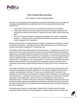 Why I Created PrōKo Consulting

                          By Liz Steblay, Founder & Managing Officer

Through my own experience as an independent consultant several things came to my attention
including an understanding of co-employment risk and how corporate America has been
impacted by it:

      Labor audits by the government on the possible misclassification of employees
      Class action lawsuits by contractors against corporations who were treating them like
       employees but without the benefits (e.g. Microsoft in the late 1990’s, FedEx a few years
       ago)
      The rise of contingent workforce management companies with “vendor management
       solutions” – software systems and processes that handle the compliance process and
       vendor management for corporations.

Because of these factors it’s getting harder and harder for independent consultants to contract
directly with corporations… practically all Fortune 1000 companies require consultants to go
through a third party to mitigate their co-employment risk.

The problem is that the proverbial pendulum has swung too far… companies are so fearful of a
bad audit or worse, a class action lawsuit, that they have essentially outsourced the solution to
staffing firms or contingent workforce management companies. It is in the best interest of these
staffing companies to pay all their contractors and consultants on a W-2 basis because they can
charge a significantly higher service fee than if they simply do the invoice processing of 1099
subcontractors – for example, a 15% markup versus a 1% markup. (On one PrōKo contract this
difference was $140,000!) This outsourcing of the compliance process is obviously not in a
corporation’s best financial interest but they think they are taking care of their co-employment
risk.

The problem is that they aren’t really mitigating their risk. The third party companies claim that
they payroll independent consultants (pay them on a W-2 basis) to mitigate the risk but this is
actually a misinterpretation of the law. The law does not state that that if a contractor is an
employee of a third party that co-employment is mitigated. What is important is who controls the
work of the person – a contractor can be paid as a W-2 employee of a 3rd party but if the client
corporation is still dictating when, where, and how the work gets done, there is still a co-
employment issue! The PrōKo model does a better job of mitigating co-employment risk by (a)
representing highly experienced professional management consultants who clearly direct their
own work and (b) teaching our consultants about co-employment risk so they can actually help
the client to mitigate it!

All that being said, however, the real reason I started PrōKo is that the current third party
compliance model is really bad for the independent consultant. Because the third parties want
 