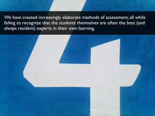 We have created increasingly elaborate methods of assessment, all while
failing to recognize that the students themselves are often the best (and
always resident) experts in their own learning.
 