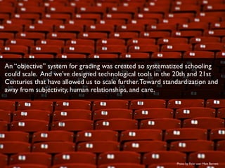 Photo by ﬂickr user Matt Barnett
An “objective” system for grading was created so systematized schooling
could scale. And we’ve designed technological tools in the 20th and 21st
Centuries that have allowed us to scale further.Toward standardization and
away from subjectivity, human relationships, and care.
 