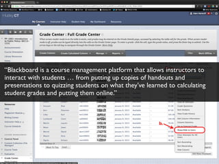 “Blackboard is a course management platform that allows instructors to
interact with students … from putting up copies of handouts and
presentations to quizzing students on what they’ve learned to calculating
student grades and putting them online.”
 