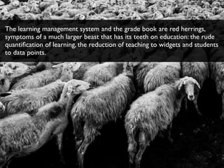 The learning management system and the grade book are red herrings,
symptoms of a much larger beast that has its teeth on education: the rude
quantiﬁcation of learning, the reduction of teaching to widgets and students
to data points.
 