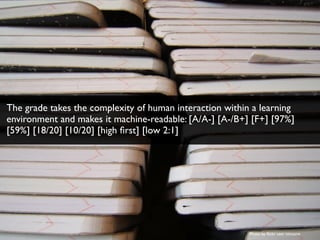Photo by ﬂickr user ninniane
The grade takes the complexity of human interaction within a learning
environment and makes it machine-readable: [A/A-] [A-/B+] [F+] [97%]
[59%] [18/20] [10/20] [high ﬁrst] [low 2:1]
 
