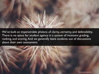 Photo by ﬂickr user A L
We’ve built an impenetrable phalanx of clarity, certainty, and defensibility.
There is no space for student agency in a system of incessant grading,
ranking, and scoring.And we generally leave students out of discussions
about their own assessment.
 