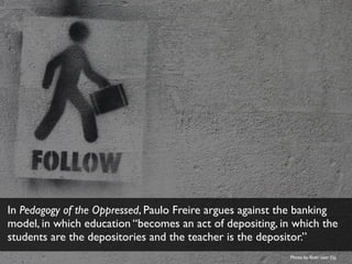 In Pedagogy of the Oppressed, Paulo Freire argues against the banking
model, in which education “becomes an act of depositing, in which the
students are the depositories and the teacher is the depositor.”
Photo by ﬂickr user Fio
 