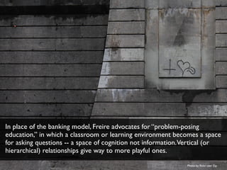 In place of the banking model, Freire advocates for “problem-posing
education,” in which a classroom or learning environment becomes a space
for asking questions -- a space of cognition not information.Vertical (or
hierarchical) relationships give way to more playful ones.
Photo by ﬂickr user Fio
 