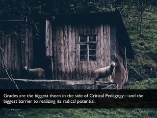 Grades are the biggest thorn in the side of Critical Pedagogy—and the
biggest barrier to realizing its radical potential.
 
