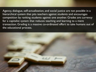 Agency, dialogue, self-actualization, and social justice are not possible in a
hierarchical system that pits teachers against students and encourages
competition by ranking students against one another. Grades are currency
for a capitalist system that reduces teaching and learning to a mere
transaction. Grading is a massive co-ordinated effort to take humans out of
the educational process.
 