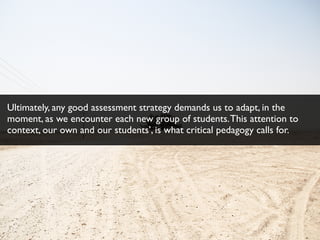 Ultimately, any good assessment strategy demands us to adapt, in the
moment, as we encounter each new group of students.This attention to
context, our own and our students’, is what critical pedagogy calls for.
 