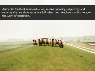 Authentic feedback (and evaluation) means honoring subjectivity and
requires that we show up as our full selves, both teachers and learners, to
the work of education.
 