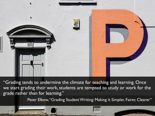 “Grading tends to undermine the climate for teaching and learning. Once
we start grading their work, students are tempted to study or work for the
grade rather than for learning.”
Peter Elbow,“Grading Student Writing: Making it Simpler, Fairer, Clearer”
 
