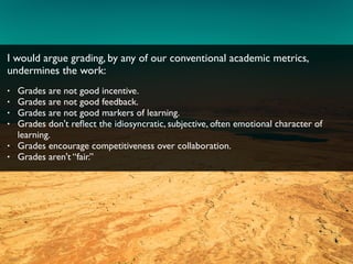 I would argue grading, by any of our conventional academic metrics,
undermines the work:
• Grades are not good incentive.
• Grades are not good feedback.
• Grades are not good markers of learning.
• Grades don't reﬂect the idiosyncratic, subjective, often emotional character of
learning.
• Grades encourage competitiveness over collaboration.
• Grades aren't “fair.”
 