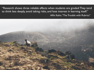 “Research shows three reliable effects when students are graded:They tend
to think less deeply, avoid taking risks, and lose interest in learning itself.”
Alﬁe Kohn,“The Trouble with Rubrics”
 