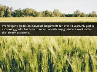 I’ve foregone grades on individual assignments for over 18 years. My goal in
eschewing grades has been to more honestly engage student work rather
than simply evaluate it.
 