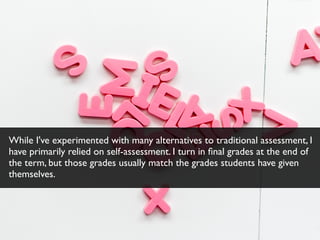 While I've experimented with many alternatives to traditional assessment, I
have primarily relied on self-assessment. I turn in ﬁnal grades at the end of
the term, but those grades usually match the grades students have given
themselves.
 