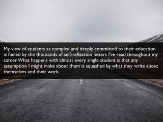 My view of students as complex and deeply committed to their education
is fueled by the thousands of self-reﬂection letters I've read throughout my
career.What happens with almost every single student is that any
assumption I might make about them is squashed by what they write about
themselves and their work.
 