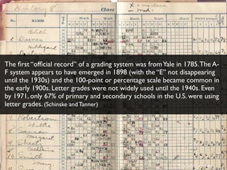 Photo by ﬂickr user Shelly
The ﬁrst “ofﬁcial record” of a grading system was fromYale in 1785.The A-
F system appears to have emerged in 1898 (with the “E” not disappearing
until the 1930s) and the 100-point or percentage scale became common in
the early 1900s. Letter grades were not widely used until the 1940s. Even
by 1971, only 67% of primary and secondary schools in the U.S. were using
letter grades. (Schinske and Tanner)
 