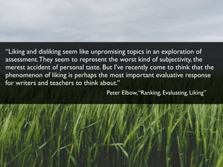 “Liking and disliking seem like unpromising topics in an exploration of
assessment.They seem to represent the worst kind of subjectivity, the
merest accident of personal taste. But I've recently come to think that the
phenomenon of liking is perhaps the most important evaluative response
for writers and teachers to think about.”
Peter Elbow,“Ranking, Evaluating, Liking”
 
