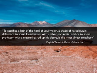 “To sacriﬁce a hair of the head of your vision, a shade of its colour, in
deference to some Headmaster with a silver pot in his hand or to some
professor with a measuring-rod up his sleeve, is the most abject treachery.”
Virginia Woolf, A Room of One’s Own
 