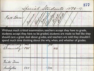 Without much critical examination, teachers accept they have to grade,
students accept they have to be graded, students are made to feel like they
should care a great deal about grades, and teachers are told they shouldn't
spend much time thinking about the why, when, and whether of grades.
 