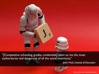 Photo by ﬂickr user Kristina Alexanderson
"[Competitive schooling, grades, credentials] seem to me the most
authoritarian and dangerous of all the social inventions.”
John Holt, Instead of Education
 