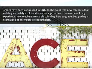 Grades have been naturalized in EDU to the point that new teachers don't
feel they can safely explore alternative approaches to assessment. In my
experience, new teachers are rarely told they have to grade, but grading is
internalized as an imperative nonetheless.
 