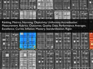 Photo by ﬂickr user www.GlynLowe.com
Ranking. Metrics. Norming. Objectivity. Uniformity.Accreditation.
Measurement. Rubrics. Outcomes. Quality. Data. Performance.Averages.
Excellence. Curves. Inﬂation. Mastery. Standardization. Rigor.
 
