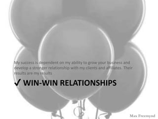 ? WIN-WIN RELATIONSHIPS
My success is dependent on my ability to grow your business and
develop a stronger relationship with my clients and affiliates. Their
results are my results
Max Freemynd
 