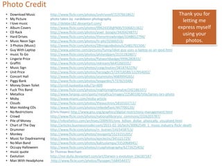 Photo Credit
•   Download Music          http://www.flickr.com/photos/joshrussell/2197661862/                                Thank you for
•   My Picture              photo taken by nardeboon photography
•   I love music            http://debbie182.deviantart.com/
                                                                                                                   letting me
•   Album Covers            http://www.flickr.com/photos/99624358@N00/5506821362/                               express myself
•   CD Rack                 http://www.flickr.com/photos/pixel_boogie/3426424877/
•   Hard Drives             http://www.flickr.com/photos/therontrowbridge/3348652794/
                                                                                                                   using your
•   Music Neon Sign         http://www.flickr.com/photos/hi-phi/32360213/                                            photos.
•   3 Photos (Music)        http://www.flickr.com/photos/28misguidedsouls/5481701504/
•   Guy With Laptop         http://www.jokeroo.com/pictures/funny/idiot-guy-uses-a-laptop-as-an-ipod.html
•   music To Go             http://www.flickr.com/photos/philandpam/2131282807/
•   Lingerie Price          http://www.flickr.com/photos/flatworldsedge/4996280833/
•   Graffiti                http://www.flickr.com/photos/mkream/6645260335/
•   Music Sign              http://www.flickr.com/photos/craigcloutier/3818742276/
•   Unit Price              http://www.flickr.com/photos/herzogbr/5729718589/132954692/
•   Concert Hall            http://www.flickr.com/photos/seanmolin/4089994265/
•   Piggy Bank              http://www.flickr.com/photos/teegardin/5737823348/
•   Money Down Toilet       http://scroll.kaskaskia.edu/?p=609
•   Fuck This Band          http://www.flickr.com/photos/mightymightymatze/242186107/
•   Metallica               http://www.fanpop.com/spots/metallica/images/22580100/title/james-lars-photo
•   Moby                    http://www.miami.com/moby-article
•   Clouds                  http://www.flickr.com/photos/theaucitron/5810163712/
•   Man Holding CDs         http://www.flickr.com/photos/mikedefiant/447700120/
•   No Restrictions         (Chris Hayes) http://www.gnu.org/graphics/digital-restrictions-management.html
•   Crowd                   http://www.flickr.com/photos/nationallibrarynz_commons/3326203787/
•   Pile of Money           http://infosthetics.com/archives/2009/01/one_billion_dollar_physically_visualized.html
•   Chart of The Day        http://articles.businessinsider.com/2011-02-16/tech/30062549_1_music-industry-flickr-death
•   Drummer                 http://www.flickr.com/photos/rs_butner/1415458713/
•   Monkey                  http://www.flickr.com/photos/morgantj/5523155205/
•   Music for Daydreaming   http://www.flickr.com/photos/epiclectic/345121729/
•   No Man Band             http://www.flickr.com/photos/kaktuslampa/3352068941/
•   Occupy Halloween        http://www.flickr.com/photos/cruxphotography/6272625403/
•   music quote             Sir Thomas Beecham
•   Evolution               http://me-dulla.deviantart.com/art/Darwin-s-evolution-156187187
•   Man With Headphone       http://www.flickr.com/photos/flyzipper/168454437/
 